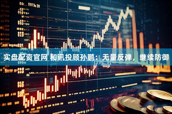 实盘配资官网 和讯投顾孙鹏：无量反弹，继续防御