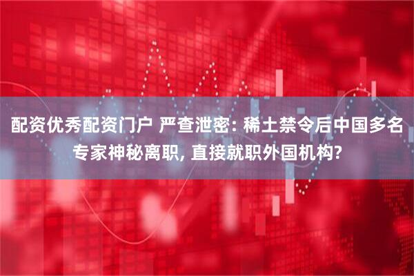 配资优秀配资门户 严查泄密: 稀土禁令后中国多名专家神秘离职, 直接就职外国机构?