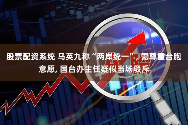 股票配资系统 马英九称“两岸统一”, 需尊重台胞意愿, 国台办主任疑似当场驳斥