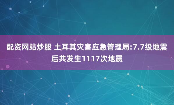 配资网站炒股 土耳其灾害应急管理局:7.7级地震后共发生1117次地震