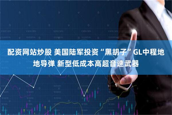 配资网站炒股 美国陆军投资“黑胡子”GL中程地地导弹 新型低成本高超音速武器