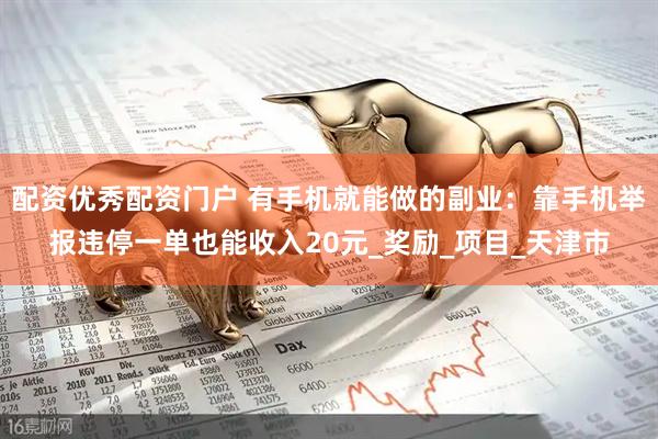 配资优秀配资门户 有手机就能做的副业：靠手机举报违停一单也能收入20元_奖励_项目_天津市
