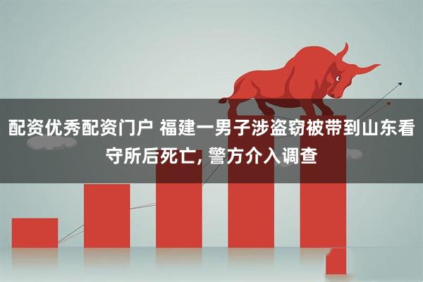 配资优秀配资门户 福建一男子涉盗窃被带到山东看守所后死亡, 警方介入调查