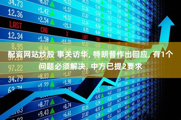 配资网站炒股 事关访华, 特朗普作出回应, 有1个问题必须解决, 中方已提2要求