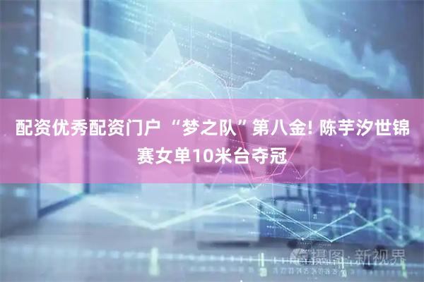 配资优秀配资门户 “梦之队”第八金! 陈芋汐世锦赛女单10米台夺冠