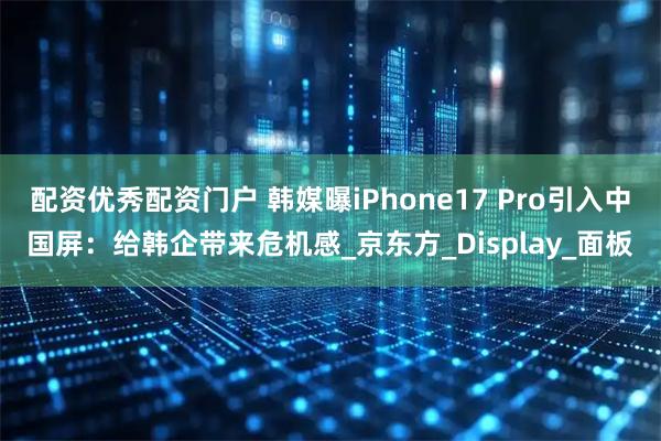 配资优秀配资门户 韩媒曝iPhone17 Pro引入中国屏：给韩企带来危机感_京东方_Display_面板