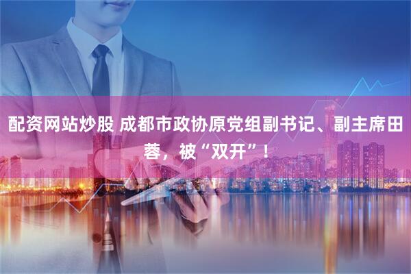 配资网站炒股 成都市政协原党组副书记、副主席田蓉，被“双开”！