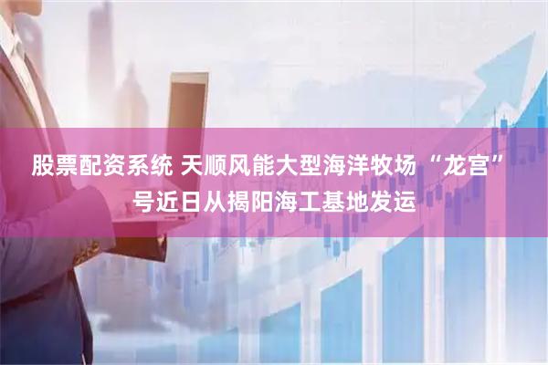 股票配资系统 天顺风能大型海洋牧场 “龙宫” 号近日从揭阳海工基地发运