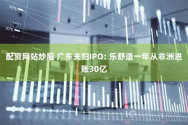 配资网站炒股 广东夫妇IPO: 乐舒适一年从非洲进账30亿