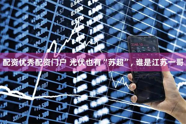 配资优秀配资门户 光伏也有“苏超”, 谁是江苏一哥