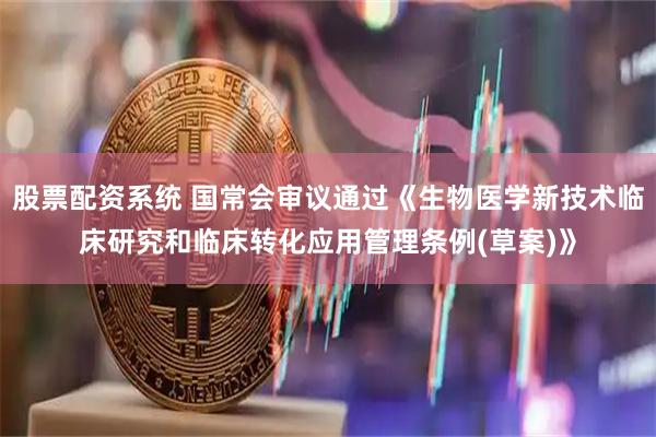 股票配资系统 国常会审议通过《生物医学新技术临床研究和临床转化应用管理条例(草案)》