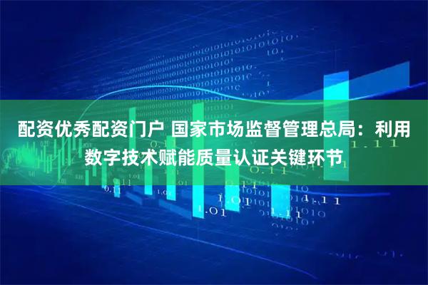 配资优秀配资门户 国家市场监督管理总局：利用数字技术赋能质量认证关键环节