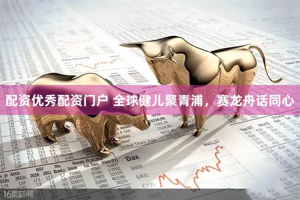 配资优秀配资门户 全球健儿聚青浦，赛龙舟话同心