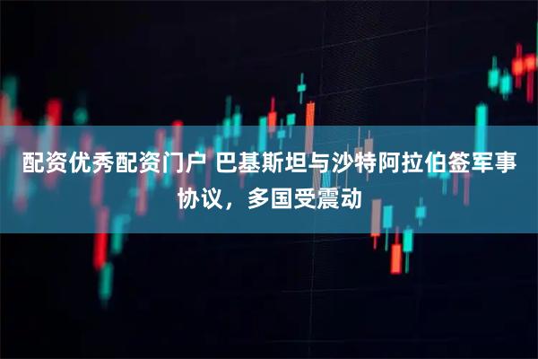 配资优秀配资门户 巴基斯坦与沙特阿拉伯签军事协议，多国受震动