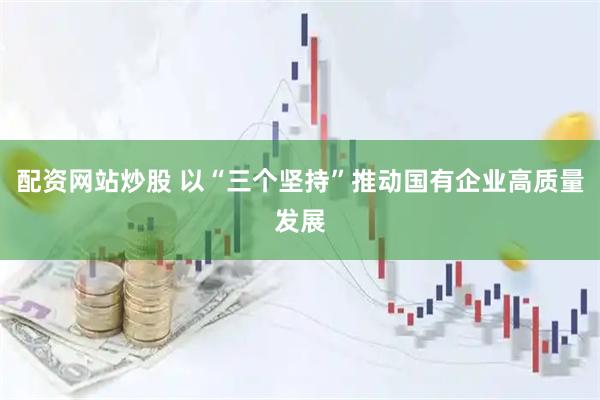 配资网站炒股 以“三个坚持”推动国有企业高质量发展