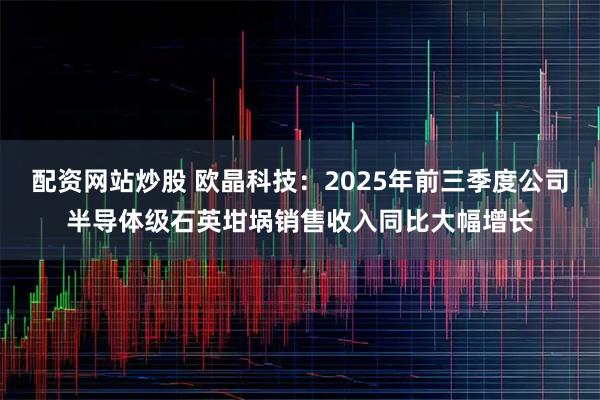 配资网站炒股 欧晶科技:2025年前三季度公司半导体级石英坩埚销售收入同比大幅增长